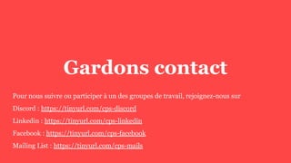 Gardons contact
Pour nous suivre ou participer à un des groupes de travail, rejoignez-nous sur
Discord : https://tinyurl.com/cps-discord
Linkedin : https://tinyurl.com/cps-linkedin
Facebook : https://tinyurl.com/cps-facebook
Mailing List : https://tinyurl.com/cps-mails
 