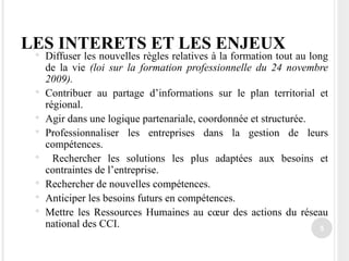 LES INTERETS ET LES ENJEUX Diffuser les nouvelles règles relatives à la formation tout au long de la vie  (loi sur la formation professionnelle du 24 novembre 2009). Contribuer au partage d’informations sur le plan territorial et régional. Agir dans une logique partenariale, coordonnée et structurée. Professionnaliser les entreprises dans la gestion de leurs compétences. Rechercher les solutions les plus adaptées aux besoins et contraintes de l’entreprise. Rechercher de nouvelles compétences. Anticiper les besoins futurs en compétences. Mettre les Ressources Humaines au cœur des actions du réseau national des CCI. 