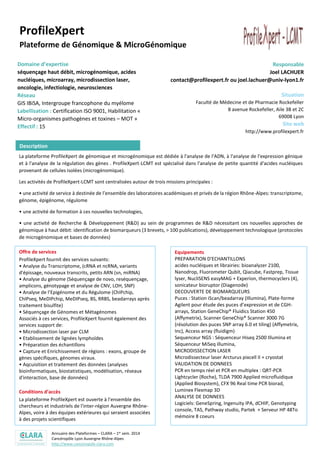 Annuaire des Plateformes – CLARA – 1er sem. 2014
Cancéropôle Lyon Auvergne Rhône-Alpes
http://www.canceropole-clara.com
ProfileXpert
Plateforme de Génomique & MicroGénomique
Domaine d’expertise
séquençage haut débit, microgénomique, acides
nucléiques, microarray, microdissection laser,
oncologie, infectiologie, neurosciences
Réseau
GIS IBiSA, Intergroupe francophone du myélome
Labellisation : Certification ISO 9001, Habilitation «
Micro-organismes pathogènes et toxines – MOT »
Effectif : 15
Responsable
Joel LACHUER
contact@profilexpert.fr ou joel.lachuer@univ-lyon1.fr
Situation
Faculté de Médecine et de Pharmacie Rockefeller
8 avenue Rockefeller, Aile 3B et 2C
69008 Lyon
Site web
http://www.profilexpert.fr
La plateforme ProfileXpert de génomique et microgénomique est dédiée à l'analyse de l'ADN, à l'analyse de l'expression génique
et à l'analyse de la régulation des gènes . ProfileXpert-LCMT est spécialisé dans l'analyse de petite quantité d'acides nucléiques
provenant de cellules isolées (microgénomique).
Les activités de ProfileXpert-LCMT sont centralisées autour de trois missions principales :
• une activité de service à destinée de l’ensemble des laboratoires académiques et privés de la région Rhône-Alpes: transcriptome,
génome, épigénome, régulome
• une activité de formation à ces nouvelles technologies,
• une activité de Recherche & Développement (R&D) au sein de programmes de R&D nécessitant ces nouvelles approches de
génomique à haut débit: identification de biomarqueurs (3 brevets, > 100 publications), développement technologique (protocoles
de microgénomique et bases de données)
Offre de services
ProfileXpert fournit des services suivants:
• Analyse du Transcriptome, (cRNA et ncRNA, variants
d'épissage, nouveaux transcrits, petits ARN (sn, miRNA)
• Analyse du génome (Séquençage de novo, reséquençage,
amplicons, génotypage et analyse de CNV, LOH, SNP)
• Analyse de l’Epigénome et du Régulome (ChIPchip,
ChIPseq, MeDIPchip, MeDIPseq, BS, RRBS, beadarrays après
traitement bisulfite)
• Séquençage de Génomes et Métagénomes
Associés à ces services, ProfileXpert fournit également des
services support de:
• Microdissection laser par CLM
• Etablissement de lignées lymphoïdes
• Préparation des échantillons
• Capture et Enrichissement de régions : exons, groupe de
gènes spécifiques, génomes viraux.
• Aqcuisition et traitement des données (analyses
bioinformatiques, biostatistiques, modélisation, réseaux
d'interaction, base de données)
Conditions d’accès
La plateforme ProfileXpert est ouverte à l'ensemble des
chercheurs et industriels de l'inter-région Auvergne Rhône-
Alpes, voire à des équipes extérieures qui seraient associées
à des projets scientifiques
Equipements
PREPARATION D'ECHANTILLONS
acides nucléiques et librairies: bioanalyzer 2100,
Nanodrop, Fluorometer Qubit, Qiacube, Fastprep, Tissue
lyser, NucliSENS easyMAG + Experion, thermocyclers (4),
sonicateur bioruptor (Diagenode)
DECOUVERTE DE BIOMARQUEURS
Puces : Station iScan/beadarray (Illumina), Plate-forme
Agilent pour étude des puces d’expression et de CGH-
arrays, Station GeneChip® Fluidics Station 450
(Affymetrix), Scanner GeneChip® Scanner 3000 7G
(résolution des puces SNP array 6.0 et tiling) (Affymetrix,
Inc), Access array (fluidigm)
Sequenceur NGS : Séquenceur Hiseq 2500 Illumina et
Séquenceur MiSeq illumina,
MICRODISSECTION LASER
Microdissecteur laser Arcturus pixcell II + cryostat
VALIDATION DE DONNEES
PCR en temps réel et PCR en multiplex : QRT-PCR
Lightcycler (Roche), TLDA 7900 Applied microfluidique
(Applied Biosystem), CFX 96 Real time PCR biorad,
Luminex Flexmap 3D
ANALYSE DE DONNEES
Logiciels: GeneSpring, Ingenuity IPA, dCHIP, Genotyping
console, TAS, Pathway studio, Partek + Serveur HP 48To
mémoire 8 coeurs
Moyens biologiques
Infrastructures spécifiques
Description
 