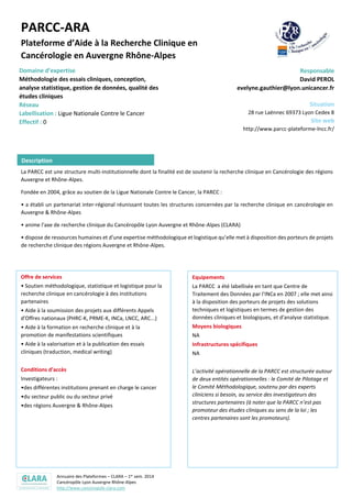 Annuaire des Plateformes – CLARA – 1er sem. 2014
Cancéropôle Lyon Auvergne Rhône-Alpes
http://www.canceropole-clara.com
PARCC-ARA
Plateforme d’Aide à la Recherche Clinique en
Cancérologie en Auvergne Rhône-Alpes
Domaine d’expertise
Méthodologie des essais cliniques, conception,
analyse statistique, gestion de données, qualité des
études cliniques
Labellisation : Ligue Nationale Contre le Cancer
Responsable
David PEROL
evelyne.gauthier@lyon.unicancer.fr
Situation
28 rue Laënnec 69373 Lyon Cedex 8
Site web
http://www.parcc-plateforme-lncc.fr/
La PARCC est une structure multi-institutionnelle dont la finalité est de soutenir la recherche clinique en Cancérologie des régions
Auvergne et Rhône-Alpes.
Fondée en 2004, grâce au soutien de la Ligue Nationale Contre le Cancer, la PARCC :
• a établi un partenariat inter-régional réunissant toutes les structures concernées par la recherche clinique en cancérologie en
Auvergne & Rhône-Alpes
• anime l'axe de recherche clinique du Cancéropôle Lyon Auvergne et Rhône-Alpes (CLARA)
• dispose de ressources humaines et d'une expertise méthodologique et logistique qu’elle met à disposition des porteurs de projets
de recherche clinique des régions Auvergne et Rhône-Alpes.
Offre de services
• Soutien méthodologique, statistique et logistique pour la
recherche clinique en cancérologie à des institutions
partenaires
• Aide à la soumission des projets aux différents Appels
d'Offres nationaux (PHRC-K, PRME-K, INCa, LNCC, ARC...)
• Aide à la formation en recherche clinique et à la
promotion de manifestations scientifiques
• Aide à la valorisation et à la publication des essais
cliniques (traduction, medical writing)
Conditions d’accès
Investigateurs :
•des différentes institutions prenant en charge le cancer
•du secteur public ou du secteur privé
•des régions Auvergne & Rhône-Alpes
Equipements
La PARCC a été labellisée en tant que Centre de
Traitement des Données par l'INCa en 2007 ; elle met ainsi
à la disposition des porteurs de projets des solutions
techniques et logistiques en termes de gestion des
données cliniques et biologiques, et d'analyse statistique.
Moyens biologiques
NA
Infrastructures spécifiques
NA
L’activité opérationnelle de la PARCC est structurée autour
de deux entités opérationnelles : le Comité de Pilotage et
le Comité Méthodologique, soutenu par des experts
cliniciens si besoin, au service des investigateurs des
structures partenaires (à noter que la PARCC n’est pas
promoteur des études cliniques au sens de la loi ; les
centres partenaires sont les promoteurs).
Description
 