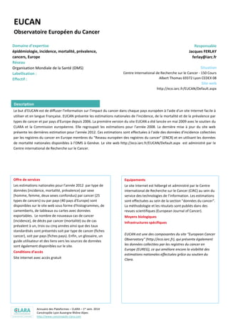 Annuaire des Plateformes – CLARA – 1er sem. 2014
Cancéropôle Lyon Auvergne Rhône-Alpes
http://www.canceropole-clara.com
EUCAN
Observatoire Européen du Cancer
Domaine d’expertise
épidémiologie, incidence, mortalité, prévalence,
cancers, Europe
Réseau
Organisation Mondiale de la Santé (OMS)
Responsable
Jacques FERLAY
ferlay@iarc.fr
Situation
Centre International de Recherche sur le Cancer - 150 Cours
Albert Thomas 69372 Lyon CEDEX 08
Site web
http://eco.iarc.fr/EUCAN/Default.aspx
Le but d’EUCAN est de diffuser l'information sur l’impact du cancer dans chaque pays européen à l'aide d'un site Internet facile à
utiliser et en langue Française. EUCAN présente les estimations nationales de l'incidence, de la mortalité et de la prévalence par
types de cancer et par pays d'Europe depuis 2006. La première version du site EUCAN a été lancée en mai 2009 avec le soutien du
CLARA et la Commission européenne. Elle regroupait les estimations pour l'année 2008. La dernière mise à jour du site web
présente les dernières estimation pour l'année 2012. Ces estimations sont effectuées à l'aide des données d'incidence collectées
par les registres du cancer en Europe membres du "Reseau européen des registres du cancer" (ENCR) et en utilisant les données
de mortalité nationales disponibles à l’OMS à Genève. Le site web http://eco.iarc.fr/EUCAN/Default.aspx est administré par le
Centre international de Recherche sur le Cancer.
Offre de services
Les estimations nationales pour l'année 2012 par type de
données (incidence, mortalité, prévalence) par sexe
(homme, femme, deux sexes confondus) par cancer (25
types de cancers) ou par pays (40 pays d'Europe) sont
disponibles sur le site web sous forme d'histogrammes, de
camemberts, de tableaux ou cartes avec données
exportables. Le nombre de nouveaux cas de cancer
(incidence), de décès par cancer (mortalité) ou de cas
prévalent à un, trois ou cinq années ainsi que des taux
standardisés sont présentés soit par type de cancer (fiches
cancer), soit par pays (fiches pays). Enfin, un glossaire, un
guide utilisateur et des liens vers les sources de données
sont également disponibles sur le site.
Conditions d’accès
Site internet avec accès gratuit
Equipements
Le site Internet est hébergé et administré par le Centre
international de Recherche sur le Cancer (CiRC) au sein du
service des technologies de l’information. Les estimations
sont effectuées au sein de la section "données du cancer".
La méthodologie et les résutats sont publiés dans des
revues scientifiques (European Journal of Cancer).
Moyens biologiques
Infrastructures spécifiques
EUCAN est une des composantes du site "European Cancer
Observatory" (http://eco.iarc.fr), qui présente également
les données collectées par les registres du cancer en
Europe (EUREG), ce qui améliore encore la visibilité des
estimations nationales effectuées grâce au soutien du
Clara.
Description
 