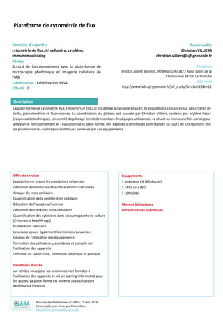 Annuaire des Plateformes – CLARA – 1er sem. 2014
Cancéropôle Lyon Auvergne Rhône-Alpes
http://www.canceropole-clara.com
Plateforme de cytométrie de flux
Domaine d’expertise
cytométrie de flux, tri cellulaire, cytokine,
immunomonitoring
Réseau
Accord de fonctionnement avec la plate-forme de
microscopie photonique et Imagerie cellulaire de
l'IAB
Labellisation : Labellisation IBISA
Effectif : 0
Responsable
Christian VILLIERS
christian.villiers@ujf-grenoble.fr
Situation
Institut Albert Bonniot, INSERM/UJF/U823 Rond point de la
Chantourne 38700 La Tronche
Site web
http://www-iab.ujf-grenoble.fr/plf_d.php?b=2&c=23&i=12
La plate-forme de cytométrie du CR Inserm/UJF (U823) est dédiée à l’analyse et au tri de populations cellulaires sur des critères de
taille, granulométrie et fluorescence. La coordination du plateau est assurée par Christian Villiers, soutenu par Mylène Pezet
(responsable technique). Un comité de pilotage formé de membres des équipes utilisatrices se réunit au moins une fois par an pour
analyser le fonctionnement et l'évolution de la plate-forme. Des exposés scientifiques sont réalisés au cours de ces réunions afin
de promouvoir les avancées scientifiques permises par ces équipements.
Offre de services
La plateforme assure les prestations suivantes :
Détection de molécules de surface et intra-cellulaires
Analyse du cycle cellulaire.
Quantification de la prolifération cellulaire
Détection de l'apoptose/nécrose
Détection de cytokines intra-cellulaires
Quantification des cytokines dans les surnageants de culture
(Cytometric Bead Array )
Numération cellulaire
Le service assure également les missions suivantes :
Gestion de l’utilisation des équipements
Formation des utilisateurs, assistance et conseils sur
l’utilisation des appareils
Diffusion du savoir-faire, formation théorique et pratique
Conditions d’accès
sur rendez-vous pour les personnes non formées à
l'utilisation des appareils et via un planing informatisé pour
les autres. La plate-forme est ouverte aux utilisateurs
extérieurs à l'Institut.
Equipements
1 analyseur C6 (BD-Accuri)
1 FACS Aria (BD)
1 LSRII (BD)
Description
 