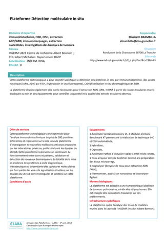 Annuaire des Plateformes – CLARA – 1er sem. 2014
Cancéropôle Lyon Auvergne Rhône-Alpes
http://www.canceropole-clara.com
Plateforme Détection moléculaire in situ
Domaine d’expertise
immunohistochimie, FISH, CISH, extraction
ADN/ARN, immunomarquages, extraction
nucléotides, investigations des banques de tumeurs
Réseau
INSERM U823 Centre de recherche Albert Bonniot ;
CHU Albert Michallon Departement DACP
Labellisation : INSERM, IBISA
Effectif : 0
Responsable
Elisabeth BRAMBILLA
ebrambilla@chu-grenoble.fr
Situation
Rond point de la Chantourne 38700 La Tronche
Site web
http://www-iab.ujf-grenoble.fr/plf_d.php?b=2&c=23&i=63
Cette plateforme technologique a pour objectif spécifique la détection des protéines in situ par immunohistochimie, des acides
nucléiques (ARN, ADN) par FISH, (hybridation in situ fluorescente), CISH (hybridation in situ chromogénique) et SISH.
La plateforme dispose également des outils nécessaires pour l’extraction ADN, ARN, miRNA à partir de coupes tissulaires macro-
disséquée ou non et des équipements pour contrôler la quantité et la qualité des extraits tissulaires obtenus.
Offre de services
Cette plateforme technologique a été optimisée pour
l'analyse immunohistochimique de plus de 500 protéines
différentes et représente sur le site la seule plateforme
d'investigation de nouvelles molécules anticorps proposées
par les laboratoires privés ou publics incluant les équipes du
CR-IAB. Cette plateforme représente un continuum de
fonctionnement entre soins et patients, validation et
détection de nouveaux biomarqueurs. La totalité de la mise
en évidence des protéines à visée diagnostique,
thérapeutique ou dépendante des signatures moléculaires
qui font partie des voies de signalisation étudiées par les
équipes du CR-IAB sont investiguées et validées sur cette
plateforme.
Conditions d’accès
Equipements
1 Automate Ventana Discovery et, 3 Modules Ventana
Benchmark XT permettant la réalisation de technique IHC
et CISH automatisée,
1 hybridizer,
4 Cryostats,
1 Automate Pathos d’inclusion rapide à effet micro-ondes,
1 Tissu arrayeur de type Beetcher destiné à la préparation
des tissus microarrays,
1 magnalyser (broyeur de tissu pour extraction ADN
/ARN),
1 thermomixer, accès à un nanaodrop et bioanalyser
Agilent
Moyens biologiques
La plateforme est adossée a une tumorothéque labellisée
de tumeurs pulmonaires, cérébrales et lymphomes Elle
est chargée des evaluations tissulaires sur ces
prélévements.
Infrastructures spécifiques
La plateforme opére l'analyse des tissus de modéles
murins dans le cadre de l'INSERM (Institut Albert Bonniot).
Description
 