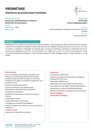 Annuaire des Plateformes – CLARA – 1er sem. 2014
Cancéropôle Lyon Auvergne Rhône-Alpes
http://www.canceropole-clara.com
PROMETHEE
Plateforme de protéomique Prométhée
Domaine d’expertise
protéomique, phosphoprotéome, acétylome,
identification de biomarqueurs
Réseau
Labellisation : IbiSa
Effectif : 10
Responsable
Michel SEVE
michel.seve@ujf-grenoble.fr
Situation
Institut de Biologie et Pathologie, CHU Grenoble, CS 10217 0
Grenoble
Site web
www.proteomique.fr
PROMETHEE est une plateforme de protéomique médicale localisée au cœur du pôle Santé, dans l'enceinte du CHU de Grenoble.
La plateforme est également rattachée à l'Institut Albert Bonniot (UJF / INSERM U 823) spécialisé dans la recherche sur le cancer
du poumon. La plateforme a développé son expertise dans la maitrise des techniques innovantes en protéomique tels que le
fractionnement peptidique par OFF-GEL et la quantification par iTRAQ, ainsi que dans la recherche de biomarqueurs et des
mécanismes fondamentaux biologiques à travers l'analyse protéique de liquides biologiques (plasma, lavage bronchique,...) ou de
cellules.
Offre de services
Nous vous proposons des prestations répondant à vos
besoins, de la vérification de l'identité d'une protéine
purifiée à l'analyse de l'effet de drogues sur le contenu
protéique de vos cellules. De nombreuses applications sont
possibles, tels que:
Contrôle de l'identité de protéines,
Etude de modifications post-traductionnelles
(principalement phosphorylation et acétylation),
Caractérisation de protéines,
Identification de biomarqueurs à partir d'échantillons
cliniques,
Cartographie protéique,
Analyse différentielle et quantitative,
Investigation de mécanismes pathologiques,
Analyse et intégration des données en vue d'une approche
systémique
Conditions d’accès
Evaluation de la faisabilité sur demande
Equipements
LC préparative U3000 Dionex
Robot pour la préparation d'échantillons et la digestion
tryptique (EVO 150, Tecan)
3 NanoHPLC U3000 (Dionex)
Robot spotter pour plaques MALDI (Probot, Dionex)
Spectromètre de masse MALDI-TOF/TOF 4800 (AB Sciex)
Spectromètre de masse ESI-QTRAP 4000 (AB Sciex)
Systèmes informatiques et programmes bioinformatiques
Description
 
