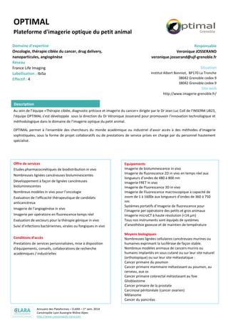 Annuaire des Plateformes – CLARA – 1er sem. 2014
Cancéropôle Lyon Auvergne Rhône-Alpes
http://www.canceropole-clara.com
OPTIMAL
Plateforme d'imagerie optique du petit animal
Domaine d’expertise
Oncologie, thérapie ciblée du cancer, drug delivery,
nanoparticules, angiogénèse
Réseau
France Life Imaging
Labellisation : IbiSa
Effectif : 4
Responsable
Veronique JOSSERAND
veronique.josserand@ujf-grenoble.fr
Situation
Institut Albert Bonniot, BP170 La Tronche
38042 Grenoble cedex 9
38042 Grenoble cedex 9
Site web
http://www.imagerie-grenoble.fr/
Au sein de l’équipe «Thérapie ciblée, diagnostic précoce et imagerie du cancer» dirigée par le Dr Jean Luc Coll de l’INSERM U823,
l’équipe OPTIMAL s’est développée sous la direction du Dr Véronique Josserand pour promouvoir l’innovation technologique et
méthodologique dans le domaine de l’imagerie optique du petit animal.
OPTIMAL permet à l'ensemble des chercheurs du monde académique ou industriel d'avoir accès à des méthodes d'imagerie
sophistiquées, sous la forme de projet collaboratifs ou de prestations de service prises en charge par du personnel hautement
spécialisé.
Offre de services
Etudes pharmacocinétiques de biodistribution in vivo
Nombreuses lignées cancéreuses bioluminescentes
Développement à façon de lignées cancéreuses
bioluminescentes
Nombreux modèles in vivo pour l’oncologie
Evaluation de l’efficacité thérapeutique de candidats
anticancéreux
Imagerie de l’angiogénèse in vivo
Imagerie per opératoire en fluorescence temps réel
Evaluation de vecteurs pour la thérapie génique in vivo
Suivi d’infections bactériennes, virales ou fongiques in vivo
Conditions d’accès
Prestations de services personnalisées, mise à disposition
d'équipements, conseils, collaborations de recherche
académiques / industrielles
Equipements
Imagerie de bioluminescence in vivo
Imagerie de fluorescence 2D in vivo en temps réel aux
longueurs d’ondes de 480 à 800 nm
Imagerie FRET in vivo
Imagerie de Fluorescence 3D in vivo
Imagerie de Fluorescence macroscopique à capacité de
zoom de 1 à 1600x aux longueurs d’ondes de 360 à 750
nm
Systèmes portatifs d’imagerie de fluorescence pour
l’imagerie per opératoire des petits et gros animaux
Imagerie microCT à haute résolution (<14 µm)
Tous nos instruments sont équipés de systèmes
d’anesthésie gazeuse et de maintien de température
Moyens biologiques
Nombreuses lignées cellulaires cancéreuses murines ou
humaines exprimant la luciférase de façon stable.
Nombreux modèles animaux de cancers murins ou
humains implantés en sous cutané ou sur leur site naturel
(orthotopique) ou sur leur site métastatique :
Cancer primaire du poumon
Cancer primaire mammaire métastasant au poumon, au
cerveau, aux os
Cancer primaire colorectal métastasant au foie
Glioblastome
Cancer primaire de la prostate
Carcinose péritonéale (cancer ovarien)
Mélanome
Cancer du pancréas
Infrastructures spécifiques
Animalerie agréée pour l'hébergement des souris (y
compris nudes et transgéniques) et des rats
Description
 
