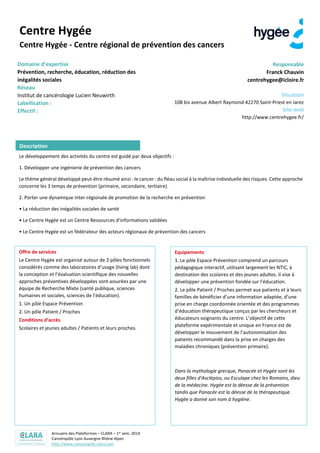 Annuaire des Plateformes – CLARA – 1er sem. 2014
Cancéropôle Lyon Auvergne Rhône-Alpes
http://www.canceropole-clara.com
Centre Hygée
Centre Hygée - Centre régional de prévention des cancers
Domaine d’expertise
Prévention, recherche, éducation, réduction des
inégalités sociales
Réseau
Institut de cancérologie Lucien Neuwirth
Plateforme du Cancéropôle CLARA
Réseau RIEPCA (réseau national pour l'information,
l'éducation à la santé et la prévention des cancers)
Responsable
Franck CHAUVIN
centrehygee@icloire.fr
Situation
108 bis avenue Albert Raymond 42270 Saint-Priest en Jarez
Site web
http://www.centrehygee.fr/
Le développement des activités du centre est guidé par deux objectifs :
1. Développer une ingénierie de prévention des cancers
Le thème général développé peut-être résumé ainsi : le cancer : du fléau social à la maîtrise individuelle des risques. Cette approche
concerne les 3 temps de prévention (primaire, secondaire, tertiaire).
2. Porter une dynamique inter-régionale de promotion de la recherche en prévention
• La réduction des inégalités sociales de santé
• Le Centre Hygée est un Centre Ressources d’informations validées
• Le Centre Hygée est un fédérateur des acteurs régionaux de prévention des cancers
Offre de services
Le Centre Hygée est organisé autour de 2 pôles fonctionnels
considérés comme des laboratoires d’usage (living lab) dont
la conception et l’évaluation scientifique des nouvelles
approches préventives développées sont assurées par une
équipe de Recherche Mixte (santé publique, sciences
humaines et sociales, sciences de l’éducation).
1. Un pôle Espace Prévention
2. Un pôle Patient / Proches
Conditions d’accès
Scolaires et jeunes adultes / Patients et leurs proches.
Equipements
1. Le pôle Espace Prévention comprend un parcours
pédagogique interactif, utilisant largement les NTIC, à
destination des scolaires et des jeunes adultes. Il vise à
développer une prévention fondée sur l’éducation.
2. Le pôle Patient / Proches permet aux patients et à leurs
familles de bénéficier d’une information adaptée, d’une
prise en charge coordonnée orientée et des programmes
d’éducation thérapeutique conçus par les chercheurs et
éducateurs soignants du centre. L’objectif de cette
plateforme expérimentale et unique en France est de
développer le mouvement de l’autonomisation des
patients recommandé dans la prise en charges des
maladies chroniques (prévention primaire).
Dans la mythologie grecque, Panacée et Hygée sont les
deux filles d'Asclépios, ou Esculape chez les Romains, dieu
de la médecine. Hygée est la déesse de la prévention
tandis que Panacée est la déesse de la thérapeutique.
Hygée a donné son nom à hygiène.
Description
 