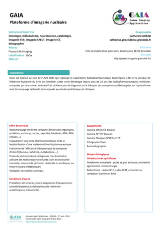 Annuaire des Plateformes – CLARA – 1er sem. 2014
Cancéropôle Lyon Auvergne Rhône-Alpes
http://www.canceropole-clara.com
GAIA
Plateforme d'imagerie nucléaire
Domaine d’expertise
Oncologie, métabolisme, neuroscience, cardiologie,
imagerie TEP, imagerie SPECT, imagerie CT,
échographie
Réseau
France Life Imaging
Labellisation : IbiSa
Responsable
Catherine GHEZZI
catherine.ghezzi@chu-grenoble.fr
Situation
CHU Grenoble Rond point de la Chantourne 38100 Grenoble
Site web
http://www.imagerie-grenoble.fr/
GAIA est localisé au sein de l'UMR 1039 qui regroupe le Laboratoire Radiopharmaceutique Biocliniques (LRB) et la clinique de
Médecine Nucléaire du CHU de Grenoble. Cette unité développe depuis plus de 25 ans des radiopharmaceutiques, molécules
marquées par des atomes radioactifs et utilisées pour le diagnostic et la thérapie. Les compétences développées sur la plateforme
vont du marquage radioactif de composés aux études précliniques et cliniques.
Offre de services
Radiomarquage de divers composés (molécules organiques,
protéines, anticorps, sucres, peptides, bactéries, ADN, ARN,
cellules,…)
Evaluation in vivo de la pharmacocinétique et de la
biodistribution d'une molécule d'intérêt pharmaceutique
Evaluation de l'efficacité thérapeutique de composés
d'intérêt (tumeur, ischémie, métabolisme,...)
Etude de phénommènes biologiques chez l'animal en
utilisant des radiotraceurs existants (suivi de croissance
tumorale, mesures de perfusion cérébrale ou cardiaque, ou
encore études métaboliques)
Validation de modèles animaux
Conditions d’accès
Prestations de services, mise à disposition d'équipements,
conseils/expertise, collaborations de recherche
académiques / industrielles
Equipements
Caméra SPECT/CT Bioscan
Caméra PET/CT Bioscan
Caméra Cliniques SPECT et TEP
Echographe Vevo
Autoradiographie
Moyens biologiques
Infrastructures spécifiques
Plateforme animalerie : petits et gros animaux, animalerie
agrémentée, microchirurgie
Radiochimie : radio-HPLC, radio-CCM, activimètres,
compteurs Gamma et Bêta
Description
 