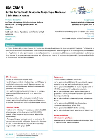 Annuaire des Plateformes – CLARA – 1er sem. 2014
Cancéropôle Lyon Auvergne Rhône-Alpes
http://www.canceropole-clara.com
ISA-CRMN
Centre Européen de Résonance Magnétique Nucléaire
à Très Hauts Champs
Domaine d’expertise
Profilage métabolique, Métabonomique, Biologie Structurale,
Cristallographie et Chimie des Matériaux
Réseau
RALF-NMR : Rhône-Alpes Large-Scale Facility for high-field NMR
IR-RMN: Très Grandes Infrastructures de Recherche RMN Très
Hauts Champs - Infrastructure Nationale
Bio-NMR : European I3 (Integrated Infrastructure Initiative)
NMR facility (FP7)
Responsable
Bénédicte ELENA-HERRMANN
benedicte.elena@ens-lyon.fr
Situation
Institut des Sciences Analytiques - 5 rue de la Doua
69100 Villeurbanne
Site web
http://www.ens-lyon.fr/crmn/crmn/index.html
Le Centre de RMN à Très Hauts Champs de l'Institut des Sciences Analytiques (ISA, unité mixte CNRS/ ENS Lyon / UCB Lyon 1) a
pour mission de fournir l’environnement nécessaire à des développements méthodologiques et technologiques de pointe en RMN
et à l’application de cette spectroscopie, en phase liquide comme en phase solide, à l’étude de problèmes clés dans les domaines
de la biologie, de la médecine et des matériaux. Son infrastructure intégrée de recherche est ouverte à la communauté nationale
et internationale des utilisateurs de RMN.
Offre de services
Les axes de recherche prioritaires sont :
• La développement de la métabolomique par RMN pour la
cancérologie, notamment pour le diagnostic précoce sur
biofluides ou tissus biologiques, la biologie médicale et la
génomique fonctionnelle ;
• Les applications analytiques en chimique et en biologie,
notamment en biologie structurale et en science des
matériaux ;
• L’instrumentation et les développements techniques,
incluant la chimie moléculaire et, notamment, l’approche
structurale des matériaux bio-organiques solides et liquides.
Conditions d’accès
•Accès pour les utilisateurs français aux spectromètres 800
MHz et plus par le biais du programme CNRS IR-RMN
(Grande Infrastructure de Recherche pour la RMN Très
Hauts Champs)
• Accès possible pour les industriels via un partenariat de
recherche permettant la publication des données obtenues.
• Accès pour les utilisateurs européens dans le cadre du
programme Bio-NMR (projet I3 FP7)
Equipements
La plate-forme du CRMN est constituée :
• d’un spectromètre 1000 MHz SB Bruker (liquide cryo et
solide). Il est le seul spectromètre 1 GHz au monde;
• d’un spectromètre 800 MHz SB Bruker (liquide, solide et
HR-MAS, équipé pour le haut debit en solution);
• d’un spectromètre 800 MHz WB Bruker équipé d’un
gyrotron à 527 GHz pour les études de DNP (polarisation
dynamique nucléaire).
• d’un spectromètre 700 SB Bruker (liquide, solide et HR-
MAS) ;
• d’un spectromètre 600 SB Bruker (liquide) avec
cryosonde et équipé pour le haut débit ;
• d’un spectromètre 500 WB Bruker (solide) ;
• d’un spectromètre 400 MHz, avec gyrotron pour la DNP.
Moyens biologiques
Infrastructures spécifiques
1 Laboratoire de chimie et 2 laboratoires de biologie pour
la préparation des échantillons RMN
Description
 