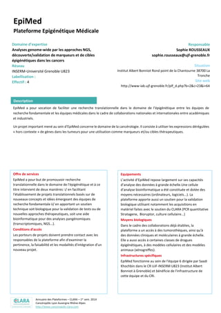 Annuaire des Plateformes – CLARA – 1er sem. 2014
Cancéropôle Lyon Auvergne Rhône-Alpes
http://www.canceropole-clara.com
EpiMed
Plateforme Epigénétique Médicale
Domaine d’expertise
Analyses genome-wide par les approches NGS,
découverte/validation de marqueurs et de cibles
épigénétiques dans les cancers
Réseau
INSERM-Université Grenoble U823
Labellisation :
Effectif : 4
Responsable
Sophie ROUSSEAUX
sophie.rousseaux@ujf-grenoble.fr
Situation
Institut Albert Bonniot Rond point de la Chantourne 38700 La
Tronche
Site web
http://www-iab.ujf-grenoble.fr/plf_d.php?b=2&c=23&i=64
EpiMed a pour vocation de faciliter une recherche translationnelle dans le domaine de l’épigénétique entre les équipes de
recherche fondamentale et les équipes médicales dans le cadre de collaborations nationales et internationales entre académiques
et industriels.
Un projet important mené au sein d’EpiMed concerne le domaine de la cancérologie. Il consiste à utiliser les expressions dérégulées
« hors contexte » de gènes dans les tumeurs pour une utilisation comme marqueurs et/ou cibles thérapeutiques.
Offre de services
EpiMed a pour but de promouvoir recherche
translationnelle dans le domaine de l'épigénétique et à ce
titre intervient de deux manières: i/ en facilitant
l'établissement de projets translationnels basés sur de
nouveaux concepts et idées émergeant des équipes de
recherche fondamentale ii/ en apportant un soutien
technique soit biologique pour la validation de tests ou de
nouvelles approches thérapeutiques, soit une aide
bioinformatique pour des analyses pangénomiques
(transcriptomiques, NGS...).
Conditions d’accès
Les porteurs de projets doivent prendre contact avec les
responsables de la plateforme afin d'examiner la
pertinence, la faisabilité et les modalités d'intégration d'un
nouveau projet.
Equipements
L’activité d’EpiMed repose largement sur ses capacités
d’analyse des données à grande échelle.Une cellule
d’analyse bioinformatique a été constituée et dotée des
moyens nécessaires (ordinateurs, logiciels...). La
plateforme apporte aussi un soutien pour la validation
biologique utilisant notamment les acquisitions en
matériel faites avec le soutien du CLARA (PCR quantitative
Stratagene, Bioruptor, culture cellulaire...)
Moyens biologiques
Dans le cadre des collaborations déjà établies, la
plateforme a un accès à des tumorothèques, ainsi qu'à
des données cliniques et moléculaires à grande échelle.
Elle a aussi accès à certaines classes de drogues
épigénétiques, à des modèles cellulaires et des modèles
animaux (xénogreffes).
Infrastructures spécifiques
EpiMed fonctionne au sein de l'équipe 6 dirigée par Saadi
Khochbin dans le CR UJF-INSERM U823 (Institut Albert
Bonniot à Grenoble) et bénéficie de l'infrastructure de
cette équipe et du CRI.
Description
 