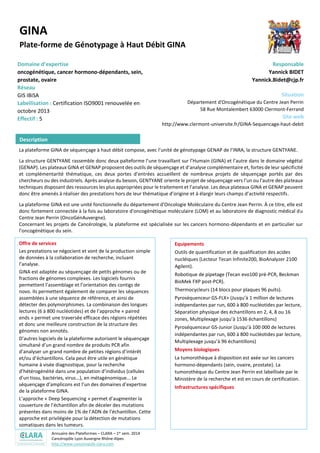 Annuaire des Plateformes – CLARA – 1er sem. 2014
Cancéropôle Lyon Auvergne Rhône-Alpes
http://www.canceropole-clara.com
GINA
Plate-forme de Génotypage à Haut Débit GINA
Domaine d’expertise
oncogénétique, cancer hormono-dépendants, sein,
prostate, ovaire
Réseau
GIS IBiSA
Labellisation : Certification ISO9001 renouvelée en
octobre 2013
Effectif : 5
Responsable
Yannick BIDET
Yannick.Bidet@cjp.fr
Situation
Département d'Oncogénétique du Centre Jean Perrin
58 Rue Montalembert 63000 Clermont-Ferrand
Site web
http://www.clermont-universite.fr/GINA-Sequencage-haut-debit
La plateforme GINA de séquençage à haut débit compose, avec l’unité de génotypage GENAP de l’INRA, la structure GENTYANE.
La structure GENTYANE rassemble donc deux palteforme l’une travaillant sur l’Humain (GINA) et l’autre dans le domaine végétal
(GENAP). Les plateaux GINA et GENAP proposent des outils de séquençage et d’analyse complémentaire et, fortes de leur spécificité
et complémentarité thématique, ces deux portes d’entrées accueillent de nombreux projets de séquençage portés par des
chercheurs ou des industriels. Après analyse du besoin, GENTYANE oriente le projet de séquençage vers l’un ou l’autre des plateaux
techniques disposant des ressources les plus appropriées pour le traitement et l’analyse. Les deux plateaux GINA et GENAP peuvent
donc être amenés à réaliser des prestations hors de leur thématique d’origine et à élargir leurs champs d’activité respectifs.
La plateforme GINA est une unité fonctionnelle du département d'Oncologie Moléculaire du Centre Jean Perrin. À ce titre, elle est
donc fortement connectée à la fois au laboratoire d'oncogénétique moléculaire (LOM) et au laboratoire de diagnostic médical du
Centre Jean Perrin (OncoGénAuvergne).
Concernant les projets de Cancérologie, la plateforme est spécialisée sur les cancers hormono-dépendants et en particulier sur
l’oncogénétique du sein.
Offre de services
Les prestations se négocient et vont de la production simple
de données à la collaboration de recherche, incluant
l’analyse.
GINA est adaptée au séquençage de petits génomes ou de
fractions de génomes complexes. Les logiciels fournis
permettent l’assemblage et l’orientation des contigs de
novo. Ils permettent également de comparer les séquences
assemblées à une séquence de référence, et ainsi de
détecter des polymorphismes. La combinaison des longues
lectures (6 à 800 nucléotides) et de l’approche « paired
ends » permet une traversée efficace des régions répétées
et donc une meilleure construction de la structure des
génomes non annotés.
D’autres logiciels de la plateforme autorisent le séquençage
simultané d’un grand nombre de produits PCR afin
d’analyser un grand nombre de petites régions d’intérêt
et/ou d’échantillons. Cela peut être utile en génétique
humaine à visée diagnostique, pour la recherche
d’hétérogénéité dans une population d’individus (cellules
d’un tissu, bactéries, virus...), en métagénomique... Le
séquençage d’amplicons est l’un des domaines d'expertise
de la plateforme GINA.
L’approche « Deep Sequencing » permet d’augmenter la
couverture de l’échantillon afin de déceler des mutations
présentes dans moins de 1% de l’ADN de l’échantillon. Cette
approche est privilégiée pour la détection de mutations
somatiques dans les tumeurs.
Tout type d’acides nucléiques, issu de tout type de
traitement, peut être séquencé sur la plateforme. Les
études de méthylation, d’ARN non codants ou le
Equipements
Outils de quantification et de qualification des acides
nucléiques (Lecteur Tecan Infinite200, BioAnalyzer 2100
Agilent).
Robotique de pipetage (Tecan evo100 pré-PCR, Beckman
BioMek FXP post-PCR).
Thermocycleurs (14 blocs pour plaques 96 puits).
Pyroséquenceur GS-FLX+ (Jusqu’à 1 million de lectures
indépendantes par run, 600 à 800 nucléotides par lecture,
Séparation physique des échantillons en 2, 4, 8 ou 16
zones, Multiplexage jusqu’à 1536 échantillons)
Pyroséquenceur GS-Junior (Jusqu’à 100 000 de lectures
indépendantes par run, 600 à 800 nucléotides par lecture,
Multiplexage jusqu’à 96 échantillons)
Moyens biologiques
La tumorothèque à disposition est axée sur les cancers
hormono-dépendants (sein, ovaire, prostate). La
tumorothèque du Centre Jean Perrin est labellisée par le
Description
 