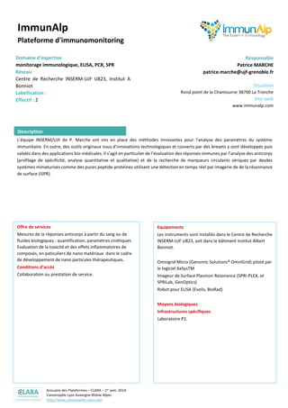 Annuaire des Plateformes – CLARA – 1er sem. 2014
Cancéropôle Lyon Auvergne Rhône-Alpes
http://www.canceropole-clara.com
ImmunAlp
Plateforme d'immunomonitoring
Domaine d’expertise
monitorage immunologique, ELISA, PCR, SPR
Réseau
Centre de Recherche INSERM-UJF U823, Institut A
Bonniot
Effectif : 2
Responsable
Patrice MARCHE
patrice.marche@ujf-grenoble.fr
Situation
Rond point de la Chantourne 38700 La Tronche
Site web
www.immunalp.com
L’équipe INSERM/UJF de P. Marche ont mis en place des méthodes innovantes pour l’analyse des paramètres du système
immunitaire. En outre, des outils originaux issus d’innovations technologiques et couverts par des brevets y sont développés puis
validés dans des applications bio-médicales. Il s’agit en particulier de l’évaluation des réponses immunes par l’analyse des anticorps
(profilage de spécificité, analyse quantitative et qualitative) et de la recherche de marqueurs circulants sériques par desdes
systèmes miniaturisés comme des puces peptide-protéines utilisant une détection en temps réel par imagerie de de la résonnance
de surface (iSPR).
Offre de services
Mesures de la réponses anticorps à partir du sang ou de
fluides biologiques : quantification, paramètres cinétiques.
Evaluation de la toxicité et des effets inflammatoires de
composés, en paticuliers de nano matériaux dans le cadre
de développement de nano particules thérapeutiques.
Conditions d’accès
Collaboration ou prestation de service.
Equipements
Les instruments sont installés dans le Centre de Recherche
INSERM-UJF U823, soit dans le bâtiment Institut Albert
Bonniot.
Omnigrid Micro (Genomic Solutions® OmniGrid) piloté par
le logiciel AxSysTM
Imageur de Surface Plasmon Resonance (SPRi-PLEX, et
SPRiLab, GenOptics)
Robot pour ELISA (Evolis, BioRad)
Moyens biologiques
Infrastructures spécifiques
Laboratoire P2.
Description
 