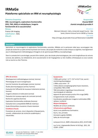 Annuaire des Plateformes – CLARA – 1er sem. 2014
Cancéropôle Lyon Auvergne Rhône-Alpes
http://www.canceropole-clara.com
IRMaGe
Plateforme spécialisée en IRM et neurophysiologie
Domaine d’expertise
IRM, neuroimagerie, explorations fonctionnelles
(EEG, TMS, NIRS) et métaboliques, imagerie
fonctionnelle de la vascularisation
Réseau
France Life Imaging
Labellisation : IbiSa
Responsable
Chantal REMY
chantal.remy@ujf-grenoble.fr
Situation
Bâtiment Edmond J. Safra, Université Joseph Fourier - Site
Santé, Chemin Fortuné Ferrini 38700 La Tronche
Site web
https://irmage.ujf-grenoble.fr/accueil?destination=node/850
Spécialisée en neuroimagerie et explorations fonctionnelles associées, IRMaGe est le partenaire idéal pour accompagner des
projets de recherche sur petit animal et primate non humain, des projets de recherche à visée clinique ou cognitive, mais également
pour le développement méthodologique d'imagerie et de spectroscopie RMN ou neurophysiologie.
Dans le contexte de la cancérologie, peuvent être réalisés, pour des études pharmacologiques, des suivis longitudinaux du volume
tumoral, des œdèmes, du métabolisme, de la vascularisation et de l'angiogenèse sur des modèles orthotopiques ou sous-cutanés
(rat ou souris) ou chez l'homme.
Offre de services
Développement méthodologiques (animal, homme)
Phénotypage de souris transgéniques
Suivi de l'évolution de pathologies (animal, homme)
Études pharmacologiques (animal, homme)
Evaluation de l'efficacité de nouveaux traitements (animal,
homme)
Imagerie cellulaire et moléculaire (animal)
Évaluation de nouveaux agents de contraste (animal)
Recherche cognitive (homme)
Exploration fonctionnelles cérébrales (homme)
Evaluation de la compatibilité RMN de matériaux
Etude d'échantillons tissulaires à haute résolution
Conditions d’accès
Prestations de services, mise à disposition d'équipements,
conseils, collaborations de recherche académiques /
industrielles
Equipements
3 IRMs petit animal : 4,7 T, 7,0 T et 9,4 T (rat, souris) -
monitoring physiologique
2 IRMs corps entier : 3T
3 EEGs (électro-encéphalographie) haute résolution,
compatibles TMS et IRM
TMS (stimulation magnétique transcrânienne)
neuronaviguée et robotisée
Appareil de spectroscopie proche infra-rouge (NIRS)
Enregistrements multi-unitaires
Coordination possible pour imagerie multimodale (IRM,
optique, nucléaire)
Moyens biologiques
Modèles de tumeurs cérébrales
Infrastructures spécifiques
Accès à une plateforme d'animalerie :
Souris, rats, primates
Animalerie agréée ISO9001
Salles de microchirurgie
Lemasson B et al., NMR in Biomedicine 2011; 24:473-482.
Lux F et al., Angewandte Chemie int Ed Engl, 2011, 50:
12299 –12303.
Coquery N et al., PLoS ONE, 2012; 7:e40567
Lemasson B et al, Radiology. 2012; 265:743-752.
Bouchet et al., Radiother Oncol. 2013; 108:143-148.
Description
 