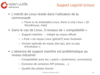 Support Logiciel (Linux)

●   L’intérêt de Linux réside dans l’utilisation de la
    communauté
             « There is no embedded Linux, there is only Linux » (D
               Woodhouse, Intel)
●   Dans le cas de Linux, 3 niveaux de « compatibilité »
         –   Support mainline → intégré au noyau officiel
         –   « Fork » du noyau Linux (github?) avec évolution
         –   Version spéciale du noyau (tar+gz), peu ou pas
               d’évolution:-(
●   L’absence de support mainline est problématique au
    niveau industriel
         –   Compatibilité avec les « patch » (extensions, corrections)
         –   Évolution de certaines API (réseau, ...)
         –   Qualité des pilotes fournis
                              Conférence OWI avril 2013                   14
 