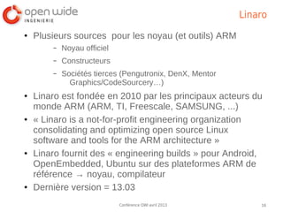Linaro
●   Plusieurs sources pour les noyau (et outils) ARM
        –   Noyau officiel
        –   Constructeurs
        –   Sociétés tierces (Pengutronix, DenX, Mentor
              Graphics/CodeSourcery…)
●   Linaro est fondée en 2010 par les principaux acteurs du
    monde ARM (ARM, TI, Freescale, SAMSUNG, ...)
●   « Linaro is a not-for-profit engineering organization
    consolidating and optimizing open source Linux
    software and tools for the ARM architecture »
●   Linaro fournit des « engineering builds » pour Android,
    OpenEmbedded, Ubuntu sur des plateformes ARM de
    référence → noyau, compilateur
●   Dernière version = 13.03
                             Conférence OWI avril 2013        16
 
