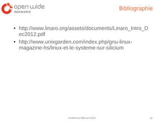Bibliographie


●   http://www.linaro.org/assets/documents/Linaro_Intro_D
    ec2012.pdf
●   http://www.unixgarden.com/index.php/gnu-linux-
    magazine-hs/linux-et-le-systeme-sur-silicium




                        Conférence OWI avril 2013              19
 