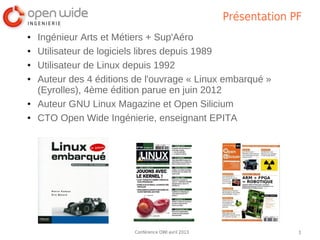 Présentation PF
●   Ingénieur Arts et Métiers + Sup'Aéro
●   Utilisateur de logiciels libres depuis 1989
●   Utilisateur de Linux depuis 1992
●   Auteur des 4 éditions de l'ouvrage « Linux embarqué »
    (Eyrolles), 4ème édition parue en juin 2012
●   Auteur GNU Linux Magazine et Open Silicium
●   CTO Open Wide Ingénierie, enseignant EPITA




                          Conférence OWI avril 2013                 3
 