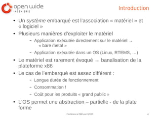 Introduction

●   Un système embarqué est l’association « matériel » et
    « logiciel »
●   Plusieurs manières d’exploiter le matériel
         –   Application exécutée directement sur le matériel →
               « bare metal »
         –   Application exécutée dans un OS (Linux, RTEMS, …)
●   Le matériel est rarement évoqué → banalisation de la
    plateforme x86
●   Le cas de l’embarqué est assez différent :
         –   Longue durée de fonctionnement
         –   Consommation !
         –   Coût pour les produits « grand public »
●   L’OS permet une abstraction – partielle - de la plate
    forme
                              Conférence OWI avril 2013              4
 