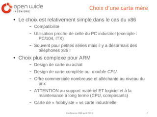 Choix d’une carte mère
●   Le choix est relativement simple dans le cas du x86
        –   Compatibilité
        –   Utilisation proche de celle du PC industriel (exemple :
              PC/104, ITX)
        –   Souvent pour petites séries mais il y a désormais des
              téléphones x86 !
●   Choix plus complexe pour ARM
        –   Design de carte ou achat
        –   Design de carte complète ou module CPU
        –   Offre commerciale nombreuse et alléchante au niveau du
              prix
        –   ATTENTION au support matériel ET logiciel et à la
              maintenance à long terme (CPU, composants)
        –   Carte de « hobbyiste » vs carte industrielle

                             Conférence OWI avril 2013                 7
 