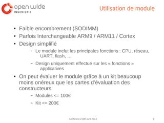 Utilisation de module


●   Faible encombrement (SODIMM)
●   Parfois Interchangeable ARM9 / ARM11 / Cortex
●   Design simplifié
        –   Le module inclut les principales fonctions : CPU, réseau,
              UART, flash, …
        –   Design uniquement effectué sur les « fonctions »
              applicatives
●   On peut évaluer le module grâce à un kit beaucoup
    moins onéreux que les cartes d’évaluation des
    constructeurs
        –   Modules <= 100€
        –   Kit <= 200€


                            Conférence OWI avril 2013                       8
 