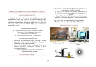 13 
PLATEFORME MATIERE CONDENSEE ET MATERIAUX 
OBJECTIFS ET DESCRIPTION 
L’objectif de cette plate-forme est d’offrir un ensemble 
d’équipements lourds pour l’étude de la matière condensée et des 
matériaux : interactions RX-matière et études structurales (4 salles 
équipées de générateur RX), principes et usages de la RMN (avec une 
salle équipée d’un spectromètre RMN 60 MHz), supraconductivité et 
magnétisme (1 salle). 
Les salles RX sont équipées de 
 2 générateurs équipés chacun de 2 diffractomètres. 
 2 générateurs pour l’analyse par fluorescence 
 2 générateurs basse puissance 
 1 lecteur numérique de type « image plate » 
Les expériences possibles sont 
o concernant les interactions rayons X–Matière : Spectre 
d’émission, Fluorescence X, Diffusion élastique et 
inélastique des RX, Production des RX 
o concernant la RMN : notion de spin, précession de 
Larmor, transitions quantiques, système à deux 
niveaux, applications 
o concernant l’analyse structurale : méthode des 
poudres, méthode de Laue … 
FILIERES UTILISATRICES 
o Au niveau L3 : la spécialisation Physique et Applications, la 
spécialisation Physique et Chimie 
o Au niveau M1 : en physique fondamentale, l’option Structure 
de la Matière, l’option Supraconductivité et Magnétisme ; en 
chimie 
o Polytech Paris-Sud : PeiP2 (tronc commun, Matériaux), 
Matériaux 3 (structure), Matériaux 4 (structures, polymères) 
Total 2012-2013 : 249 étudiants pour 2530hTP étudiants 
Taux d’encadrement : 1 enseignant pour 4 binômes 
LA PLATEFORME EN IMAGES 
Un des montages RX Le nouveau spectromètre RMN 
(projet) 
 
