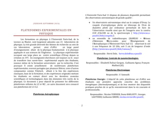 2 
(VERSION SEPTEMBRE 2014) 
PLATEFORMES EXPERIMENTALES EN 
PHYSIQUE 
Les formations en physique à l’Université Paris-Sud, de la 
Licence au Master, sont largement adossées aux 21 laboratoires de 
physique. La très grande diversité des thèmes de recherche au sein de 
ces laboratoires permet ainsi d'offrir un large panel 
d'enseignements allant de la physique fondamentale à la physique 
appliquée et aux sciences de l'Ingénieur. La physique expérimentale 
occupant une large place au centre scientifique d’Orsay depuis sa 
création en 197, les enseignants-chercheurs ont toujours eu le souci 
de transférer leur savoir-faire expérimental auprès des étudiants, 
essence même de la formation universitaire par la recherche. C’est 
pourquoi Il existe actuellement de nombreuses plateformes 
expérimentales, souvent partagées par plusieurs filières, voire d’autres 
composantes comme Polytech, alliant à la fois des expériences 
classiques, base de la formation, et des expériences originales mettant 
les étudiants en contact direct avec les dernières avancées 
scientifiques et technologiques dans des domaines très variés de la 
physique. Ce document a pour objectif de présenter les différentes 
plateformes utilisées du L3 et M2 , un autre document sera consacré 
aux plateformes de L1+L2. 
Plateforme Astrophysique 
L'Université Paris-Sud 11 dispose de plusieurs dispositifs permettant 
des observations astronomiques de grande qualité : 
 Un observatoire astronomique situé sur le campus d'Orsay. La 
coupole d'astrophysique abrite un télescope de 35cm de 
diamètre piloté par ordinateur permettant de faire de 
l'observation visuelle ainsi que de l'imagerie avec la caméra 
CCD d'ALCOR ou de la spectroscopie ( http://www.ias.u-psud. 
fr/dole/coupole/) 
 un ensemble de radiotélescopes (RAMEAU = Réseau 
d'Antennes Micro-ondes pour l'Enseignement de 
l'Astrophysique à l'Université Paris Sud 11) observant le ciel 
à une fréquence de 10 GHz, soit 3 cm de longueur d'onde 
(http://www.ias.u-psud.fr/dole/rameau/) 
Responsable : Hervé Dole, herve.dole@ias.u-psud.fr 
Plateforme Centrale de nanotechnologies. 
Responsables : Elisabeth Dufour-Gergam, Guillaume Agnus, François 
Maillard (IE) 
Plateforme Electronique 
Responsable : F. Samouth 
Plateforme Energie : L’objectif de cette plateforme est d'offrir aux 
étudiants une première approche concrète des problèmes 
énergétiques (thermodynamique) et de leur montrer des dispositifs 
pratiques proches de ce qu'ils rencontreront dans la vie courante et 
professionnelle. 
Responsables : Nicolas VERNIER, Donia BAKLOUTI , Georges 
GAUTHIER, Guillaume KREBS, nicolas.vernier@u-psud.fr, 
 
