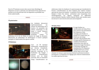 20 
Pour les TP mettant en oeuvre des sources laser (Doublage de 
fréquences et Laser à colorant), une information d’une quinzaine de 
minutes sur la sécurité laser leur est dispensée au préalable sous 
forme audiovisuelle. 
ONDES 
TP polarisation 
Les étudiants découvrent 
expérimentalement les 
notions de polarisation de la 
lumière, les propriétés des 
milieux anisotropes et des 
lames à retard. Plusieurs 
manipulations sont 
proposées comme la 
vérification de la loi de Malus, la mesure de l’angle de Brewster, 
l’illustration du phénomène de biréfringence à travers quelques 
exemples et l’observation d’un spectre cannelé. 
TP Michelson 
C’est un TP classique 
d’illustration d’interférences 
par division d’amplitude. 
L’accent est mis sur une 
approche empirique de la 
localisation des franges / 
anneaux d’interférences 
obtenus avec un lampe 
spectrale. Dans un deuxième 
temps, l’interféromètre est 
utilisé pour initier les étudiants à la spectroscopie par transformée de 
Fourier. L’interféromètre est alors employé pour réaliser l’analyse 
spectrale de sources de lumière. La position d’un des deux miroirs est 
balayée à l’aide d’un moteur permettant ainsi l’acquisition d’un 
interférogramme. Les signaux temporels de différentes 
sources (lumière blanche, lumière blanche filtrée, puis doublet jaune 
du mercure et raie verte du mercure) sont enregistrés. 
TP Fabry-Pérot 
Il s’agit d’utiliser un 
interféromètre de Fabry-Pérot 
pour mesurer très précisément 
des fréquences. Deux 
montages sont étudiés. Le 
premier FP, à lames fixes, est 
éclairé par une lampe 
spectrale à Hg possédant ainsi 
un large spectre d’émission. La 
condition d’interférence 
constructive varie alors en 
fonction de l’angle d’incidence. 
Le deuxième montage est 
constitué d’un FP à épaisseur 
variable éclairé par un laser 
He-Ne. Dans ce cas il s’agit 
d’étudier les facteurs expérimentaux limitant la précision de mesure 
de fréquence et d’optimiser les réglages pour observer distinctement 
les modes spectraux du laser. 
LASER 
 