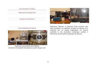 26 
PLATEFORME PLASMAS 
OBJECTIFS ET DESCRIPTION 
FILIERES UTILISATRICES 
LA PLATEFOREME EN IMAGES 
Expérience permettant aux étudiants 
de former et d'analyser des plasmas à partir de gaz rares 
Expérience 'Hélicon'. A l'intérieur d'une enceinte sous 
vide secondaire, les étudiants forment un plasma et le 
confinent par un champ magnétique. La mesure 
combinée à une simulation numérique conduit à 
déterminer les paramètres physiques du plasma. 
 