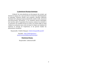 4 
La plateforme Physique Statistique 
L’objectif de cette plateforme est de proposer des projets qui 
donnent un aperçu de ce que peut être le travail d’un expérimentateur 
en physique. Plusieurs projets sont proposés, abordant différents 
domaines de la physique (supraconductivité, matière molle, résonance 
para-électronique, fluctuations…). Les étudiants doivent développer 
une interface, gérer l'acquisition des mesures, analyser les résultats et 
en présenter une synthèse (écrite et orale). Ces projets (68h au total) 
s’étalent sur plusieurs jours, afin de laisser le temps aux étudiants de 
maîtriser le principe de l’expérience, et de pouvoir étudier les 
phénomènes considérés. 
Responsable : Frédéric Bouquet, frederic.bouquet@u-psud.fr 
Site Web : http://hebergement.u-psud. 
fr/projetsdephysiquestatistique 
Plateforme Plasma: 
Responsable : Catherine Krafft 
 