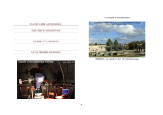 6 
PLATEFORME ASTRONOMIE 
OBJECTIFS ET DESCRIPTION 
FILIERES UTILISATRICES 
LA PLATEFORME EN IMAGES 
La coupole d’Astrophysique 
RAMEAU = Le « jardin » des 10 radiotélescopes 
 