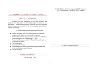 7 
PLATEFORME THERMIQUE-THERMODYNAMIQUE L3 
OBJECTIFS ET DESCRIPTION 
L’objectif de cette plateforme est de faire découvrir aux 
étudiants des dispositifs de thermodynamique concrets, de leur 
apprendre à utiliser les instruments standards qu'ils rencontreront 
dans leur vie professionnelle et de les sensibiliser aux différents 
aspects de l’énergie 
La liste des expériences proposées est la suivante: 
 Moteur de Stirling, avec tracé en temps réel du cycle sur le 
diagramme de Clapeyron et mesure du rendement 
 Mesure de la pression de vapeur saturante de l'eau en fonction 
de la température sur la gamme [60°C, 110°C] 
 Pompe à chaleur, avec calcul de l'efficacité et tracé du cycle sur 
diagramme de Mollier 
 Turbine à vapeur. 
 Echangeurs thermique 
 Rayonnement du corps noir et diagnostic thermique à l'aide 
d'une caméra thermique infrarouge 
 Chauffage solaire 
FILIERES UTILISATRICES 
L3PAPP, L3TPE, L3PC 
Total 2012-2013 : 60 étudiants pour 6530 hTP étudiants 
Taux d’encadrement : 1 encadrant pour 4 binômes 
LA PLATEFORME EN IMAGES 
 