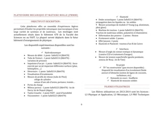 9 
PLATEFORME MECANIQUE ET MATIERE MOLLE (PMMM) 
OBJECTIFS ET DESCRIPTION : 
Cette plateforme offre un ensemble d’expériences légères 
permettant d’étudier les propriétés mécaniques macroscopiques d’une 
large variété de systèmes et de matériaux. Les montages sont 
actuellement situés dans le bâtiment 470 de la Faculté des 
Sciences ou au FAST. La plupart seront déplacés dans le futur 
bâtiment d’enseignement de physique. 
Les dispositifs expérimentaux disponibles sont les 
suivants : 
 Hydrodynamique 
 Mesure de débit - 1 poste SalleD214 (Bât470) 
 Tube de Venturi - 1 poste SalleD214 (Bât470) : 
variation de pression 
 Impulsion d'un jet - 1 poste SalleD214 (Bât470) : force 
exercée par un jet impactant différentes surfaces (plan, 
hémisphère, ...) 
 Déversoirs - 1 poste SalleD214 (Bât470) 
 Visualisation d’écoulements 
 Mesure de profils de vitesse (tube de Pitot) 
sillage de cylindre 
autour d’une aile d’avion, portance, trainée… 
 Pertes de charge 
 Milieux poreux - 1 poste SalleD223 (Bât470) : loi de 
Darcy, loi de Dupuit (digue) 
 Taylor-Couette - 1 poste FAST : seuil d’instabilité 
 Viscosimètre - 1 poste SalleD223 (Bât470) 
 Elasticité 
 Ondes acoustiques- 1 poste SalleD214 (Bât470) : 
propagation dans les liquides ou les solides 
 Mesure acoustique de module d’ Young (e.g. aluminium, 
plexi glass) 
 Machine de traction- 1 poste SalleD214 (Bât470) : 
Traction de matériaux solides, polymères et élastomères 
 Déformation des poutres - 2 postes : flexion 
 Frottement solide- 2 postes 
 Effet Janssen -1 poste 
 Elasticité et Plasticité : traction d’un fil de Cuivre 
 Interfaces 
 Mesure d’angle de contact statique et dynamique 
(caméra CCD et traitement d’images) 
 Mesure de tension superficielle (goutte pendante, 
anneau de Nouy , loi de Tate) 
En projet 
 TP “en construction” (pas encore disponible) : 
Dispositif de visualisation d’un écoulement fluide 
autours d’obstacles (notion de lignes de courants, 
turbulence, etc). 
 Demande en cours : Soufflerie 
 Elasticité de mousses solides 
FILIERES UTILISATRICES 
Les filières utilisatrices en 2013-2014 sont les licences : 
L3 Physique et Application, L3 Mécanique, L3 PRO Techniques 
 