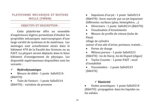 10 
PLATEFORME MECANIQUE ET MATIERE 
MOLLE (PMMM) 
OBJECTIFS ET DESCRIPTION : 
Cette plateforme offre un ensemble 
d’expériences légères permettant d’étudier les 
propriétés mécaniques macroscopiques d’une 
large variété de systèmes et de matériaux. Les 
montages sont actuellement situés dans le 
bâtiment 470 de la Faculté des Sciences ou au 
FAST. La plupart seront déplacés dans le futur 
bâtiment d’enseignement de physique. Les 
dispositifs expérimentaux disponibles sont les 
suivants : 
 Hydrodynamique 
 Mesure de débit - 1 poste SalleD214 
(Bât470) 
 Tube de Venturi - 1 poste SalleD214 
(Bât470) : variation de pression 
 Impulsion d'un jet - 1 poste SalleD214 
(Bât470) : force exercée par un jet impactant 
différentes surfaces (plan, hémisphère, ...) 
 Déversoirs - 1 poste SalleD214 (Bât470) 
 Visualisation d’écoulements 
 Mesure de profils de vitesse (tube de 
Pitot) 
sillage de cylindre 
autour d’une aile d’avion, portance, trainée… 
 Pertes de charge 
 Milieux poreux - 1 poste SalleD223 
(Bât470) : loi de Darcy, loi de Dupuit (digue) 
 Taylor-Couette - 1 poste FAST : seuil 
d’instabilité 
 Viscosimètre - 1 poste SalleD223 
(Bât470) 
 Elasticité 
 Ondes acoustiques- 1 poste SalleD214 
(Bât470) : propagation dans les liquides ou 
les solides 
 