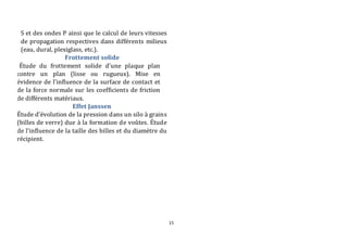 15 
S et des ondes P ainsi que le calcul de leurs vitesses 
de propagation respectives dans différents milieux 
(eau, dural, plexiglass, etc.). 
Frottement solide 
Étude du frottement solide d’une plaque plan 
contre un plan (lisse ou rugueux). Mise en 
évidence de l’influence de la surface de contact et 
de la force normale sur les coefficients de friction 
de différents matériaux. 
Effet Janssen 
Étude d’évolution de la pression dans un silo à grains 
(billes de verre) due à la formation de voûtes. Étude 
de l’influence de la taille des billes et du diamètre du 
récipient. 
 