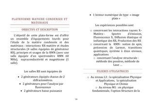 16 
PLATEFORME MATIERE CONDENSEE ET 
MATERIAUX 
OBJECTIFS ET DESCRIPTION 
L’objectif de cette plate-forme est d’offrir 
un ensemble d’équipements lourds pour 
l’étude de la matière condensée et des 
matériaux : interactions RX-matière et études 
structurales (4 salles équipées de générateur 
RX), principes et usages de la RMN (avec une 
salle équipée d’un spectromètre RMN 60 
MHz), supraconductivité et magnétisme (1 
salle). 
Les salles RX sont équipées de 
 2 générateurs équipés chacun de 2 
diffractomètres. 
 2 générateurs pour l’analyse par 
fluorescence 
 2 générateurs basse puissance 
 1 lecteur numérique de type « image 
plate » 
Les expériences possibles sont 
o concernant les interactions rayons X– 
Matière : Spectre d’émission, 
Fluorescence X, Diffusion élastique et 
inélastique des RX, Production des RX 
o concernant la RMN : notion de spin, 
précession de Larmor, transitions 
quantiques, système à deux niveaux, 
applications 
o concernant l’analyse structurale : 
méthode des poudres, méthode de 
Laue … 
FILIERES UTILISATRICES 
o Au niveau L3 : la spécialisation Physique 
et Applications, la spécialisation 
Physique et Chimie 
o Au niveau M1 : en physique 
fondamentale, l’option Structure de la 
 
