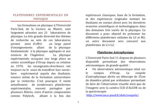 2 
PLATEFORMES EXPERIMENTALES EN 
PHYSIQUE 
Les formations en physique à l’Université 
Paris-Sud, de la Licence au Master, sont 
largement adossées aux 21 laboratoires de 
physique. La très grande diversité des thèmes 
de recherche au sein de ces laboratoires 
permet ainsi d'offrir un large panel 
d'enseignements allant de la physique 
fondamentale à la physique appliquée et aux 
sciences de l'Ingénieur. La physique 
expérimentale occupant une large place au 
centre scientifique d’Orsay depuis sa création 
en 1970, les enseignants-chercheurs ont 
toujours eu le souci de transférer leur savoir-faire 
expérimental auprès des étudiants, 
essence même de la formation universitaire 
par la recherche. C’est pourquoi Il existe 
actuellement de nombreuses plateformes 
expérimentales, souvent partagées par 
plusieurs filières, voire d’autres composantes 
comme Polytech, alliant à la fois des 
expériences classiques, base de la formation, 
et des expériences originales mettant les 
étudiants en contact direct avec les dernières 
avancées scientifiques et technologiques dans 
des domaines très variés de la physique. Ce 
document a pour objectif de présenter les 
différentes plateformes utilisées du L3 et M2, 
un autre document sera consacré aux 
plateformes de L1+L2. 
Plateforme Astrophysique 
L'Université Paris-Sud 11 dispose de plusieurs 
dispositifs permettant des observations 
astronomiques de grande qualité : 
 Un observatoire astronomique situé sur 
le campus d'Orsay. La coupole 
d'astrophysique abrite un télescope de 35cm 
de diamètre piloté par ordinateur permettant 
de faire de l'observation visuelle ainsi que de 
l'imagerie avec la caméra CCD d'ALCOR ou de 
la spectroscopie 
http://www.ias.u-psud.fr/dole/coupole/ 
 