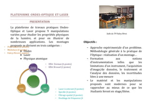24 
PLATEFORME ONDES-OPTIQUE ET LASER 
PRESENTATION 
La plateforme de travaux pratiques Ondes- 
Optique et Laser propose 9 manipulations 
variées pour étudier les propriétés physiques 
de la lumière, et pour en illustrer de 
nombreuses applications. Les montages 
proposés se divisent en trois catégories : 
 Ondes 
 Laser 
 Physique atomique 
Objectifs : 
- Approche expérimentale d’un problème. 
Méthodologie générale à la pratique de 
l’Optique : réalisation d’un montage… 
- Formation aux notions 
d’instrumentation telles que les 
limitations d’un instrument, l’acquisition 
d’image/de données, le traitement et 
l’analyse des données, les incertitudes 
liées à une mesure 
- Le matériel et les manipulations 
proposés sont modernes pour se 
rapprocher au mieux de ce que les 
étudiants feront en stage/thèse. 
- Effet Zeeman (6 postes) 
- Effet Brossel (2 postes) 
- Laser à colorant (4 postes) 
- Speckle (6 postes) 
- Filtrage spatial (4 postes) 
- Doublage de fréquence (4 
postes) 
- Polarisation (6 postes) 
- Michelson (6 postes) 
- Fabry-Pérot (6 postes) 
Salle du TP Fabry Pérot 
 