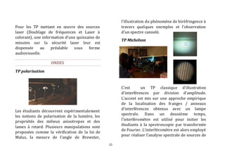 25 
Pour les TP mettant en oeuvre des sources 
laser (Doublage de fréquences et Laser à 
colorant), une information d’une quinzaine de 
minutes sur la sécurité laser leur est 
dispensée au préalable sous forme 
audiovisuelle. 
ONDES 
TP polarisation 
Les étudiants découvrent expérimentalement 
les notions de polarisation de la lumière, les 
propriétés des milieux anisotropes et des 
lames à retard. Plusieurs manipulations sont 
proposées comme la vérification de la loi de 
Malus, la mesure de l’angle de Brewster, 
l’illustration du phénomène de biréfringence à 
travers quelques exemples et l’observation 
d’un spectre cannelé. 
TP Michelson 
C’est un TP classique d’illustration 
d’interférences par division d’amplitude. 
L’accent est mis sur une approche empirique 
de la localisation des franges / anneaux 
d’interférences obtenus avec un lampe 
spectrale. Dans un deuxième temps, 
l’interféromètre est utilisé pour initier les 
étudiants à la spectroscopie par transformée 
de Fourier. L’interféromètre est alors employé 
pour réaliser l’analyse spectrale de sources de 
 