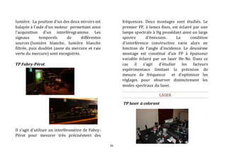 26 
lumière. La position d’un des deux miroirs est 
balayée à l’aide d’un moteur permettant ainsi 
l’acquisition d’un interférogramme. Les 
signaux temporels de différentes 
sources (lumière blanche, lumière blanche 
filtrée, puis doublet jaune du mercure et raie 
verte du mercure) sont enregistrés. 
TP Fabry-Pérot 
Il s’agit d’utiliser un interféromètre de Fabry- 
Pérot pour mesurer très précisément des 
fréquences. Deux montages sont étudiés. Le 
premier FP, à lames fixes, est éclairé par une 
lampe spectrale à Hg possédant ainsi un large 
spectre d’émission. La condition 
d’interférence constructive varie alors en 
fonction de l’angle d’incidence. Le deuxième 
montage est constitué d’un FP à épaisseur 
variable éclairé par un laser He-Ne. Dans ce 
cas il s’agit d’étudier les facteurs 
expérimentaux limitant la précision de 
mesure de fréquence et d’optimiser les 
réglages pour observer distinctement les 
modes spectraux du laser. 
LASER 
TP laser à colorant 
 