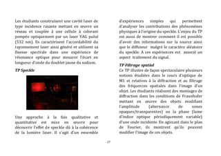 27 
Les étudiants construisent une cavité laser de 
type incidence rasante mettant en oeuvre un 
réseau et couplée à une cellule à colorant 
pompée optiquement par un laser YAG pulsé 
(532 nm). Ils caractérisent l’accordabilité du 
rayonnement laser ainsi généré et utilisent sa 
finesse spectrale dans une expérience de 
résonance optique pour mesurer l’écart en 
longueur d’onde du doublet jaune du sodium. 
TP Speckle 
Une approche à la fois qualitative et 
quantitative est mise en oeuvre pour 
découvrir l’effet de speckle dû à la cohérence 
de la lumière laser. Il s’agit d’un ensemble 
d’expériences simples qui permettent 
d'analyser les contributions des phénomènes 
physiques à l'origine du speckle. L’enjeu du TP 
est aussi de montrer comment il est possible 
d’avoir des informations sur la source ainsi 
que le diffuseur malgré le caractère aléatoire 
du speckle. A ces expériences est associé un 
aspect traitement du signal. 
TP Filtrage spatial 
Ce TP illustre de façon spectaculaire plusieurs 
notions étudiées dans le cours d'optique de 
M1 et relatives à la diffraction et au filtrage 
des fréquences spatiales dans l’image d’un 
objet. Les étudiants réalisent des montages de 
diffraction dans les conditions de Fraunhofer 
mettant en oeuvre des objets modifiant 
l’amplitude (alternance de zones 
opaques/transparentes) ou la phase (lame 
d’indice optique périodiquement variable) 
d’une onde incidente. En agissant dans le plan 
de Fourier, ils montrent qu’ils peuvent 
modifier l’image de ces objets. 
 