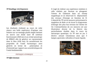 28 
TP Doublage de fréquences 
Les étudiants réalisent au cours de cette 
séance une belle expérience d'optique non 
linéaire sur un montage plutôt simple mettant 
en oeuvre une diode laser IR continue 
fonctionnant à 860 nm et un cristal anisotrope 
de KNbO3 afin de générer un rayonnement 
dans le bleu (430 nm). Ils caractérisent les 
propriétés de l’onde harmonique ainsi 
générée en terme de polarisation et 
d’intensité par rapport aux caractéristiques de 
l’onde fondamentale. 
PHYSIQUE ATOMIQUE 
TP Effet Zeeman 
Il s’agit de réaliser une expérience similaire à 
celle réalisée par Zeeman en plongeant 
l’atome de Cadmium dans un champ 
magnétique et en observant le déplacement 
des niveaux d'énergie en fonction de B. 
L’objectif du TP est de mesurer précisément le 
magnéton de Bohr et de tracer le diagramme 
d’énergie des plus bas niveaux de l’atome de 
Cd. L’interprétation de ces mesures est une 
illustration directe de la théorie des 
perturbations étudiée dans le cours de 
mécanique quantique. Ce TP met en jeu 3 
électro- aimant volumineux ainsi que 3 
lampes spectrales refroidies à l’azote liquide. 
 