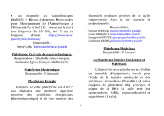3 
 un ensemble de radiotélescopes 
(RAMEAU = Réseau d'Antennes Micro-ondes 
pour l'Enseignement de l'Astrophysique à 
l'Université Paris Sud 11) observant le ciel à 
une fréquence de 10 GHz, soit 3 cm de 
longueur d'onde http://www.ias.u-psud. 
fr/dole/rameau/ 
Responsable : 
Hervé Dole, herve.dole@ias.u-psud.fr 
Plateforme Centrale de nanotechnologies. 
Responsables : Elisabeth Dufour-Gergam, 
Guillaume Agnus, François Maillard (IE) 
Plateforme Electronique 
Responsable : F. Samouth 
Plateforme Energie 
L’objectif de cette plateforme est d'offrir 
aux étudiants une première approche 
concrète des problèmes énergétiques 
(thermodynamique) et de leur montrer des 
dispositifs pratiques proches de ce qu'ils 
rencontreront dans la vie courante et 
professionnelle. 
Responsables: 
Nicolas VERNIER, nicolas.vernier@u-psud.fr, 
Donia BAKLOUTI, donia.baklouti@u-psud.fr, 
Georges GAUTHIER, georges.gauthier@u-psud.fr, 
Guillaume KREBS, guillaume.krebs@u-psud.fr 
Plateforme Matériaux 
Responsable : P. Lecoeur 
La Plateforme Matière Condensée et 
Matériaux 
L’objectif de cette plateforme est d’offrir 
un ensemble d’équipements lourds pour 
l’étude de la matière condensée et des 
matériaux : interactions RX-matière (4 salles 
équipées de générateur RX), principes et 
usages de la RMN (1 salle avec des 
spectromètres RMN), supraconductivité et 
magnétisme (1 salle). 
 