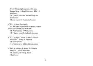 31 
UE Systèmes optiques associés aux 
lasers Resp : S. Boyé-Péronne 20 à 40 
étudiants 
TP Laser à colorant, TP Doublage de 
fréquence 
8h par séance, 8 étudiants/séance 
 L3 Physique Appliquée 
UE méthode expérimentale Resp : Olivier 
Guilbaud Effectif : 80 étudiants 
TP Polarisation, TP Michelson 
4h /séance avec 8 étudiants /séance 
 L3 Physique Chimie : Effectif : 30-40 
étudiants Resp : N. Vernier 
TP polarisation 
4 h/séance avec 12 étudiants/séance 
 Polytech Resp : B. Viaris de Lesegno 
Effectifs : 30-40 étudiants 
TP réseaux, TP Fabry Pérot 
4h/séance 
 