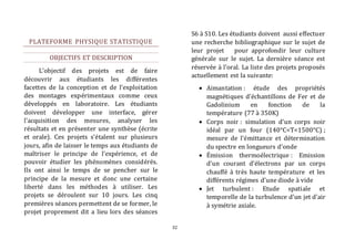 32 
PLATEFORME PHYSIQUE STATISTIQUE 
OBJECTIFS ET DESCRIPTION 
L’objectif des projets est de faire 
découvrir aux étudiants les différentes 
facettes de la conception et de l’exploitation 
des montages expérimentaux comme ceux 
développés en laboratoire. Les étudiants 
doivent développer une interface, gérer 
l'acquisition des mesures, analyser les 
résultats et en présenter une synthèse (écrite 
et orale). Ces projets s’étalent sur plusieurs 
jours, afin de laisser le temps aux étudiants de 
maîtriser le principe de l’expérience, et de 
pouvoir étudier les phénomènes considérés. 
Ils ont ainsi le temps de se pencher sur le 
principe de la mesure et donc une certaine 
liberté dans les méthodes à utiliser. Les 
projets se déroulent sur 10 jours. Les cinq 
premières séances permettent de se former, le 
projet proprement dit a lieu lors des séances 
S6 à S10. Les étudiants doivent aussi effectuer 
une recherche bibliographique sur le sujet de 
leur projet pour approfondir leur culture 
générale sur le sujet. La dernière séance est 
réservée à l'oral. La liste des projets proposés 
actuellement est la suivante: 
 Aimantation : étude des propriétés 
magnétiques d’échantillons de Fer et de 
Gadolinium en fonction de la 
température (77 à 350K) 
 Corps noir : simulation d’un corps noir 
idéal par un four (140°C<T<1500°C) ; 
mesure de l’émittance et détermination 
du spectre en longueurs d’onde 
 Émission thermoélectrique : Emission 
d’un courant d’électrons par un corps 
chauffé à très haute température et les 
différents régimes d’une diode à vide 
 Jet turbulent : Etude spatiale et 
temporelle de la turbulence d’un jet d’air 
à symétrie axiale. 
 