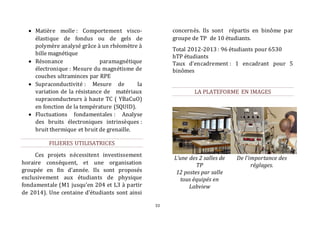 33 
 Matière molle : Comportement visco-élastique 
de fondus ou de gels de 
polymère analysé grâce à un rhéomètre à 
bille magnétique 
 Résonance paramagnétique 
électronique : Mesure du magnétisme de 
couches ultraminces par RPE 
 Supraconductivité : Mesure de la 
variation de la résistance de matériaux 
supraconducteurs à haute TC ( YBaCuO) 
en fonction de la température (SQUID). 
 Fluctuations fondamentales : Analyse 
des bruits électroniques intrinsèques : 
bruit thermique et bruit de grenaille. 
FILIERES UTILISATRICES 
Ces projets nécessitent investissement 
horaire conséquent, et une organisation 
groupée en fin d’année. Ils sont proposés 
exclusivement aux étudiants de physique 
fondamentale (M1 jusqu’en 204 et L3 à partir 
de 2014). Une centaine d’étudiants sont ainsi 
concernés. Ils sont répartis en binôme par 
groupe de TP de 10 étudiants. 
Total 2012-2013 : 96 étudiants pour 6530 
hTP étudiants 
Taux d’encadrement : 1 encadrant pour 5 
binômes 
LA PLATEFORME EN IMAGES 
L’une des 2 salles de 
TP 
12 postes par salle 
tous équipés en 
Labview 
De l'importance des 
réglages. 
 
