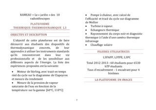 7 
RAMEAU = Le « jardin » des 10 
radiotélescopes 
PLATEFORME 
THERMIQUE-THERMODYNAMIQUE L3 
OBJECTIFS ET DESCRIPTION 
L’objectif de cette plateforme est de faire 
découvrir aux étudiants des dispositifs de 
thermodynamique concrets, de leur 
apprendre à utiliser les instruments standards 
qu'ils rencontreront dans leur vie 
professionnelle et de les sensibiliser aux 
différents aspects de l’énergie. La liste des 
expériences proposées est la suivante: 
 Moteur de Stirling, avec tracé en temps 
réel du cycle sur le diagramme de Clapeyron 
et mesure du rendement 
 Mesure de la pression de vapeur 
saturante de l'eau en fonction de la 
température sur la gamme [60°C, 110°C] 
 Pompe à chaleur, avec calcul de 
l'efficacité et tracé du cycle sur diagramme 
de Mollier 
 Turbine à vapeur. 
 Echangeurs thermique 
 Rayonnement du corps noir et diagnostic 
thermique à l'aide d'une caméra thermique 
infrarouge 
 Chauffage solaire 
FILIERES UTILISATRICES 
L3PAPP, L3TPE, L3PC 
Total 2012-2013 : 60 étudiants pour 6530 
hTP étudiants 
Taux d’encadrement : 1 encadrant pour 4 
binômes 
LA PLATEFORME EN IMAGES 
 