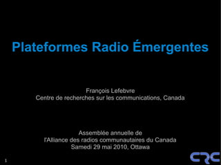 Plateformes Radio Émergentes


                        François Lefebvre
       Centre de recherches sur les communications, Canada




                       Assemblée annuelle de
         l'Alliance des radios communautaires du Canada
                    Samedi 29 mai 2010, Ottawa

1
 