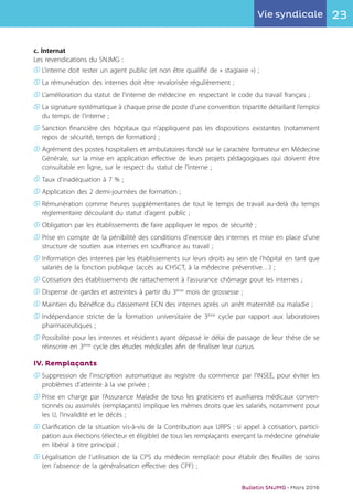 23Vie syndicale
Bulletin SNJMG • Mars 2016
c. Internat
Les revendications du SNJMG :
K	L’interne doit rester un agent public (et non être qualifié de « stagiaire ») ;
K	La rémunération des internes doit être revalorisée régulièrement ;
K	L’amélioration du statut de l'interne de médecine en respectant le code du travail français ;
K	La signature systématique à chaque prise de poste d’une convention tripartite détaillant l’emploi
	 du temps de l’interne ;
K	Sanction financière des hôpitaux qui n’appliquent pas les dispositions existantes (notamment
	 repos de sécurité, temps de formation) ;
K	Agrément des postes hospitaliers et ambulatoires fondé sur le caractère formateur en Médecine
	 Générale, sur la mise en application effective de leurs projets pédagogiques qui doivent être
	 consultable en ligne, sur le respect du statut de l’interne ;
K	Taux d'inadéquation à 7 % ;
K	Application des 2 demi-journées de formation ;
K	Rémunération comme heures supplémentaires de tout le temps de travail au-delà du temps
	 réglementaire découlant du statut d’agent public ;
K	Obligation par les établissements de faire appliquer le repos de sécurité ;
K	Prise en compte de la pénibilité des conditions d'exercice des internes et mise en place d'une
	 structure de soutien aux internes en souffrance au travail ;
K	Information des internes par les établissements sur leurs droits au sein de l'hôpital en tant que
	 salariés de la fonction publique (accès au CHSCT, à la médecine préventive…) ;
K	Cotisation des établissements de rattachement à l’assurance chômage pour les internes ;
K	Dispense de gardes et astreintes à partir du 3ème
mois de grossesse ;
K	Maintien du bénéfice du classement ECN des internes après un arrêt maternité ou maladie ;
K	Indépendance stricte de la formation universitaire de 3ème
cycle par rapport aux laboratoires
	 pharmaceutiques ;
K	Possibilité pour les internes et résidents ayant dépassé le délai de passage de leur thèse de se
	 réinscrire en 3ème
cycle des études médicales afin de finaliser leur cursus.
IV. Remplaçants
K	Suppression de l'inscription automatique au registre du commerce par l'INSEE, pour éviter les
	 problèmes d'atteinte à la vie privée ;
K	Prise en charge par l’Assurance Maladie de tous les praticiens et auxiliaires médicaux conven-
	 tionnés ou assimilés (remplaçants) implique les mêmes droits que les salariés, notamment pour
	 les IJ, l’invalidité et le décès ;
K	Clarification de la situation vis-à-vis de la Contribution aux URPS : si appel à cotisation, partici-
	 pation aux élections (électeur et éligible) de tous les remplaçants exerçant la médecine générale
	 en libéral à titre principal ;
K	Légalisation de l’utilisation de la CPS du médecin remplacé pour établir des feuilles de soins
	 (en l’absence de la généralisation effective des CPF) ;
 