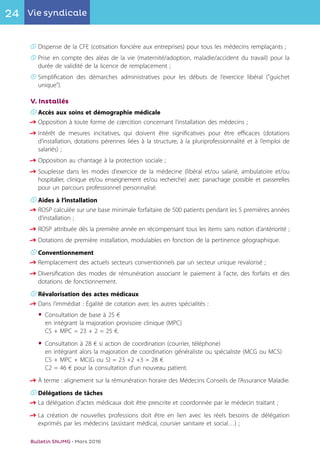 24 Vie syndicale
Bulletin SNJMG • Mars 2016
K	Dispense de la CFE (cotisation foncière aux entreprises) pour tous les médecins remplaçants ;
K	Prise en compte des aléas de la vie (maternité/adoption, maladie/accident du travail) pour la
	 durée de validité de la licence de remplacement ;
K	Simplification des démarches administratives pour les débuts de l’exercice libéral ("guichet
	unique").
V. Installés
K	Accès aux soins et démographie médicale
q	Opposition à toute forme de cœrcition concernant l’installation des médecins ;
q	Intérêt de mesures incitatives, qui doivent être significatives pour être efficaces (dotations
	 d’installation, dotations pérennes liées à la structure, à la pluriprofessionnalité et à l’emploi de
	 salariés) ;
q	Opposition au chantage à la protection sociale ;
q	Souplesse dans les modes d'exercice de la médecine (libéral et/ou salarié, ambulatoire et/ou
	 hospitalier, clinique et/ou enseignement et/ou recherche) avec panachage possible et passerelles
	 pour un parcours professionnel personnalisé.
K	Aides à l’installation
q	ROSP calculée sur une base minimale forfaitaire de 500 patients pendant les 5 premières années
	 d’installation ;
q	ROSP attribuée dès la première année en récompensant tous les items sans notion d’antériorité ;
q	Dotations de première installation, modulables en fonction de la pertinence géographique.
K	Conventionnement
q	Remplacement des actuels secteurs conventionnels par un secteur unique revalorisé ;
q	Diversification des modes de rémunération associant le paiement à l'acte, des forfaits et des
	 dotations de fonctionnement.
K	Révalorisation des actes médicaux
q	Dans l’immédiat : Égalité de cotation avec les autres spécialités :
•	Consultation de base à 25 €
	 en intégrant la majoration provisoire clinique (MPC)
	 CS + MPC = 23 + 2 = 25 €.
•	Consultation à 28 € si action de coordination (courrier, téléphone)
	 en intégrant alors la majoration de coordination généraliste ou spécialiste (MCG ou MCS)
	 CS + MPC + MC(G ou S) = 23 +2 +3 = 28 €
	 C2 = 46 € pour la consultation d’un nouveau patient.
q	À terme : alignement sur la rémunération horaire des Médecins Conseils de l’Assurance Maladie.
K	Délégations de tâches
q	La délégation d'actes médicaux doit être prescrite et coordonnée par le médecin traitant ;
q	La création de nouvelles professions doit être en lien avec les réels besoins de délégation
	 exprimés par les médecins (assistant médical, coursier sanitaire et social…) ;
 