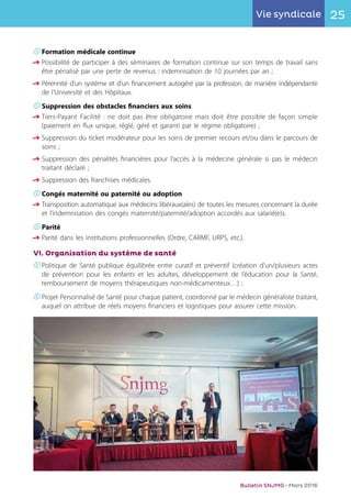 25Vie syndicale
Bulletin SNJMG • Mars 2016
K	Formation médicale continue
q	Possibilité de participer à des séminaires de formation continue sur son temps de travail sans
	 être pénalisé par une perte de revenus : indemnisation de 10 journées par an ;
q	Pérennité d’un système et d’un financement autogéré par la profession, de manière indépendante
	 de l’Université et des Hôpitaux.
K	Suppression des obstacles financiers aux soins
q	Tiers-Payant Facilité : ne doit pas être obligatoire mais doit être possible de façon simple
	 (paiement en flux unique, réglé, géré et garanti par le régime obligatoire) ;
q	Suppression du ticket modérateur pour les soins de premier recours et/ou dans le parcours de
	 soins ;
q	Suppression des pénalités financières pour l’accès à la médecine générale si pas le médecin
	 traitant déclaré ;
q	Suppression des franchises médicales.
K	Congés maternité ou paternité ou adoption
q	Transposition automatique aux médecins libéraux(ales) de toutes les mesures concernant la durée
	 et l’indemnisation des congés maternité/paternité/adoption accordés aux salarié(e)s.
K	Parité
q	Parité dans les institutions professionnelles (Ordre, CARMF, URPS, etc.).
VI. Organisation du système de santé
K	Politique de Santé publique équilibrée entre curatif et préventif (création d'un/plusieurs actes
	 de prévention pour les enfants et les adultes, développement de l’éducation pour la Santé,
	 remboursement de moyens thérapeutiques non-médicamenteux…) ;
K	Projet Personnalisé de Santé pour chaque patient, coordonné par le médecin généraliste traitant,
	 auquel on attribue de réels moyens financiers et logistiques pour assurer cette mission.
 