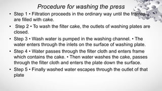 Procedure for washing the press
• Step 1 • Filtration proceeds in the ordinary way until the frames
are filled with cake.
• Step 2 • To wash the filter cake, the outlets of washing plates are
closed.
• Step 3 • Wash water is pumped in the washing channel. • The
water enters through the inlets on the surface of washing plate.
• Step 4 • Water passes through the filter cloth and enters frame
which contains the cake. • Then water washes the cake, passes
through the filter cloth and enters the plate down the surface.
• Step 5 • Finally washed water escapes through the outlet of that
plate
 